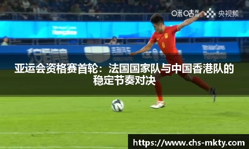 亚运会资格赛首轮：法国国家队与中国香港队的稳定节奏对决